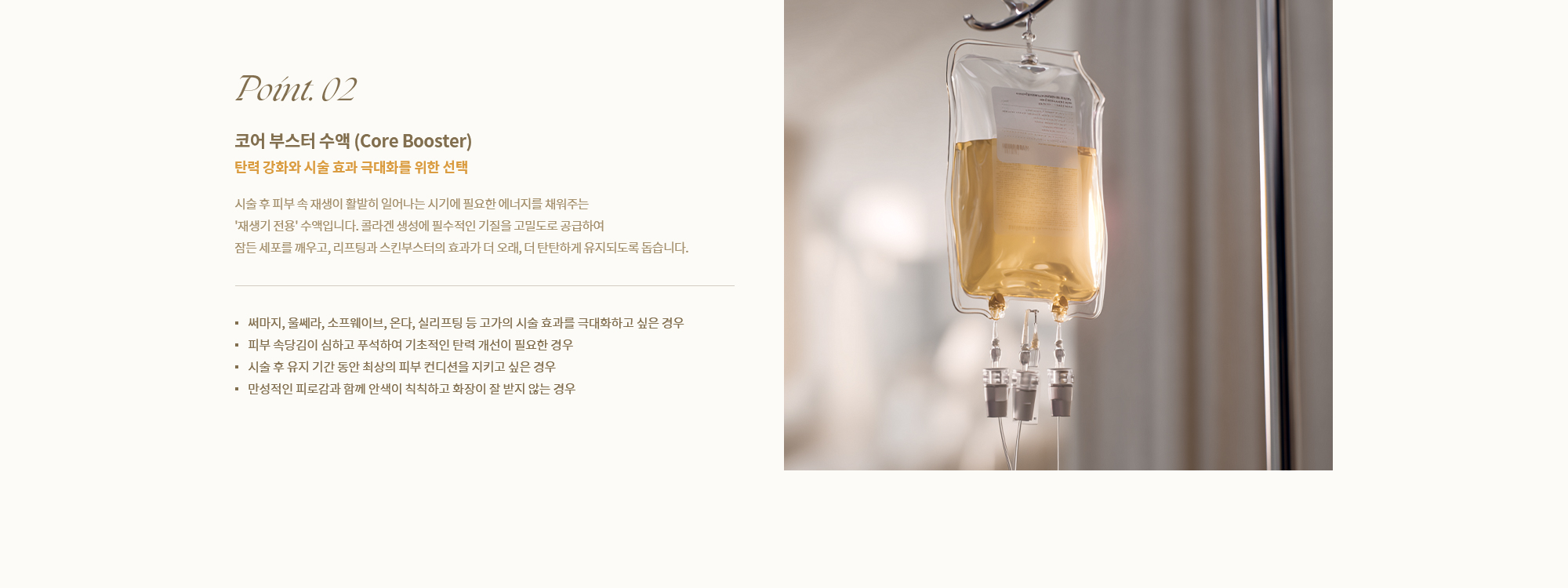 [Point. 02] [코어 부스터 수액 (Core Booster)] 시술 후 피부 속 재생이 활발히 일어나는 시기에 필요한 에너지를 채워주는 '재생기 전용' 수액입니다.