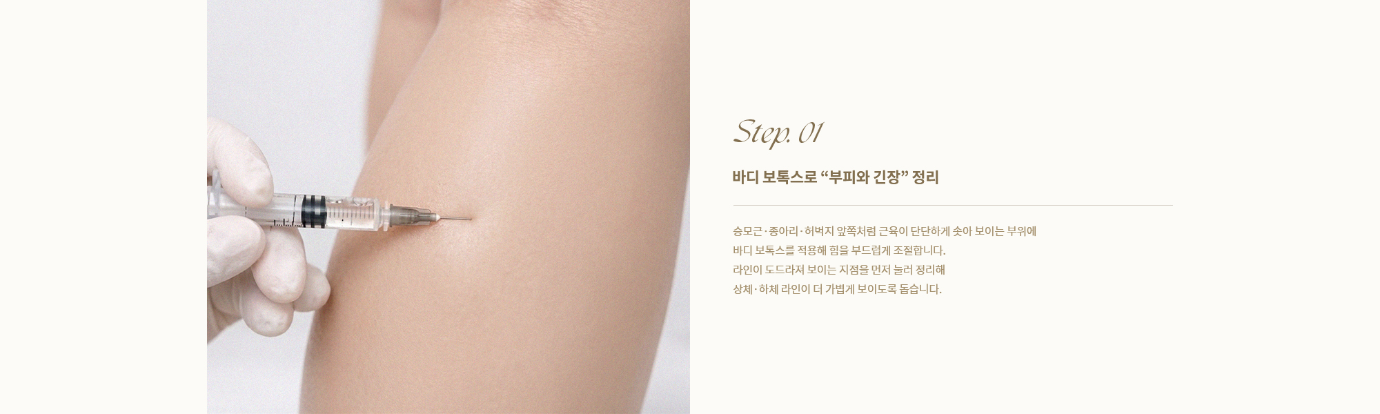 [Step. 01] [바디 보톡스로 부피와 긴장 정리] 승모근·종아리·허벅지 앞쪽처럼 근육이 단단하게 솟아 보이는 부위에 바디 보톡스를 적용해 힘을 부드럽게 조절합니다. 라인이 도드라져 보이는 지점을 먼저 눌러 정리해 상체·하체 라인이 더 가볍게 보이도록 돕습니다.