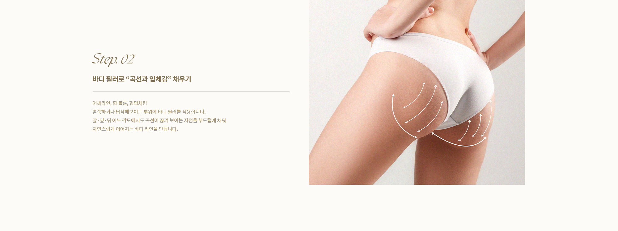 [Step. 02] [바디 필러로 곡선과 입체감 채우기] 어깨라인, 힙 볼륨, 힙딥처럼 흐쭉하거나 납작해보이는 부위에 바디 필러를 적용합니다. 앞·옆·뒤 어느 각도에서도 곡선이 끊겨 보이는 지점을 부드럽게 채워 자연스럽게 이어지는 바디 라인을 만듭니다.