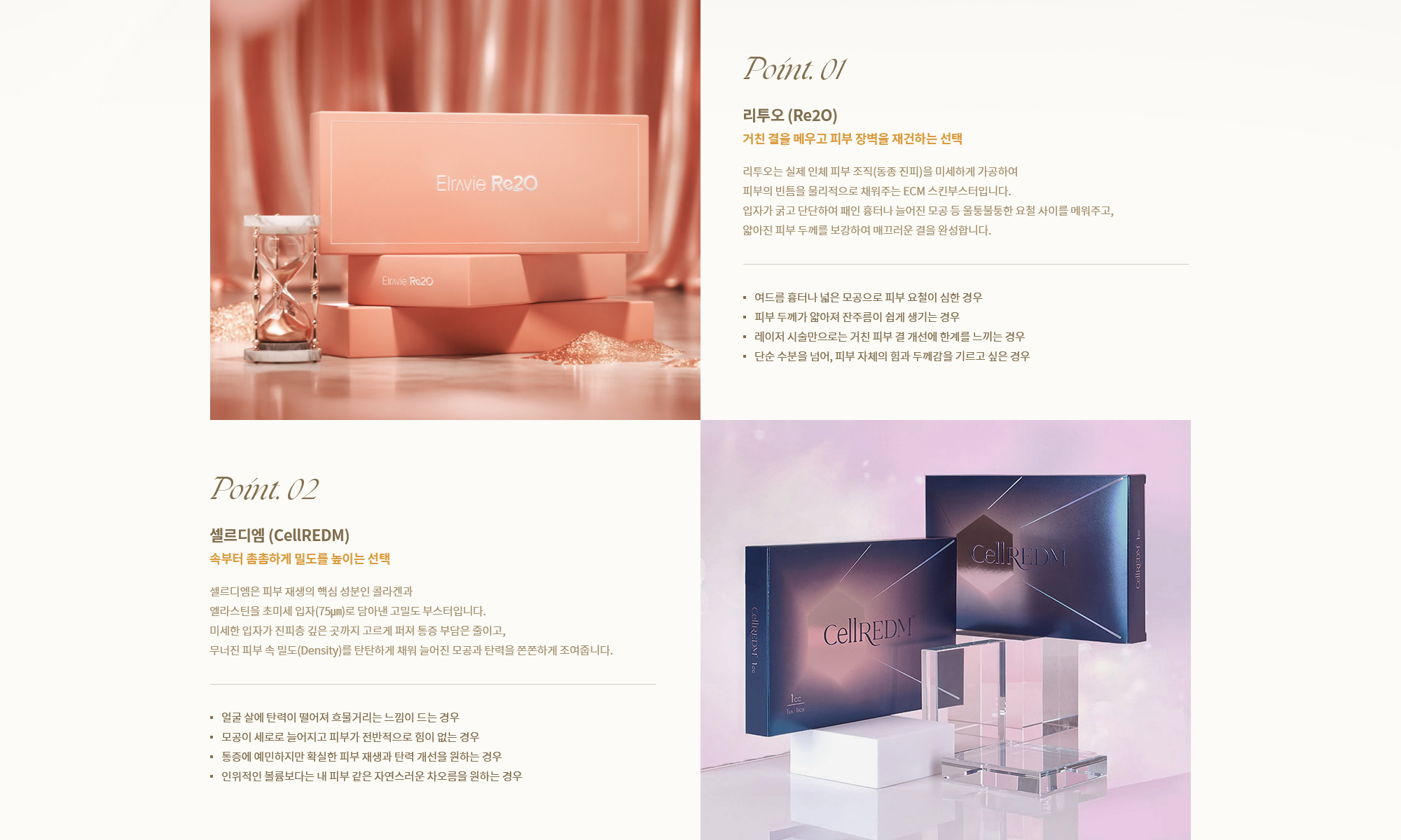 [Point. 01] 리투오 (Re2O) : 리투오는 실제 인체 피부 조직(동종 진피)을 미세하게 가공하여 피부의 빈틈을 물리적으로 채워주는 ECM 스킨부스터입니다. [Point. 02] 셀르디엠 (CellREDM) : 셀르디엠은 피부 재생의 핵심 성분인 콜라겐과 엘라스틴을 초미세 입자(75μm)로 담아낸 고밀도 부스터입니다.