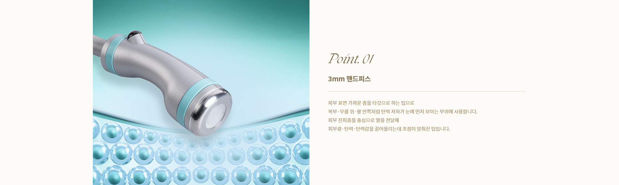 [Point. 01] [3mm 핸드피스] 피부 표면 가까운 층을 타깃으로 하는 팁으로 복부·무릎 위·팔 안쪽처럼 탄력 저하가 눈에 먼저 보이는 부위에 사용합니다.