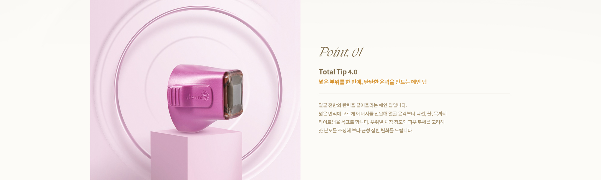 [Point. 01] [Total Tip 4.0] [넓은 부위를 한 번에, 탄탄한 윤곽을 만드는 메인 팁] 얼굴 전반의 탄력을 끌어올리는 메인 팁입니다.